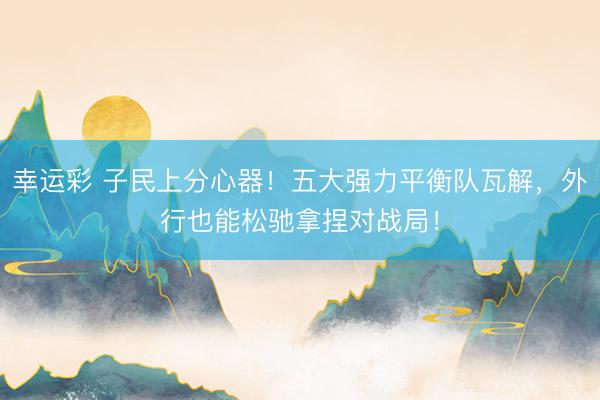 幸运彩 子民上分心器！五大强力平衡队瓦解，外行也能松驰拿捏对战局！