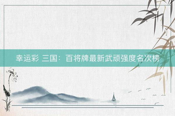 幸运彩 三国：百将牌最新武顽强度名次榜