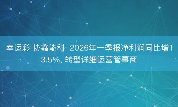 幸运彩 协鑫能科: 2026年一季报净利润同比增13.5%， 转型详细运营管事商