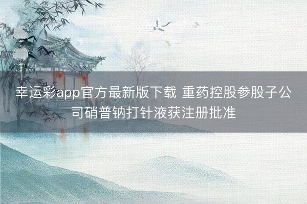 幸运彩app官方最新版下载 重药控股参股子公司硝普钠打针液获注册批准
