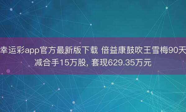 幸运彩app官方最新版下载 倍益康鼓吹王雪梅90天减合手15万股， 套现629.35万元