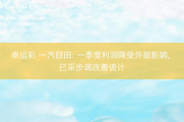 幸运彩 一汽目田: 一季度利润降受外部影响， 已采步调改善诡计