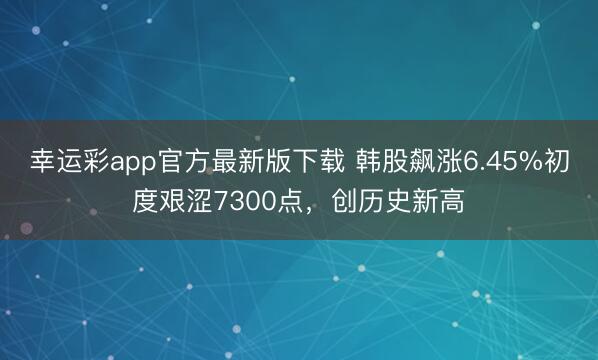 幸运彩app官方最新版下载 韩股飙涨6.45%初度艰涩7300点，创历史新高