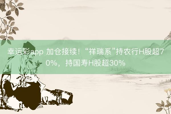 幸运彩app 加仓接续！“祥瑞系”持农行H股超70%，持国寿H股超30%