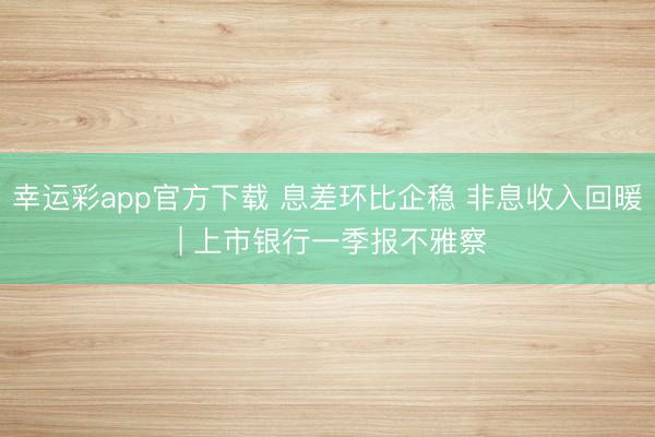 幸运彩app官方下载 息差环比企稳 非息收入回暖 | 上市银行一季报不雅察