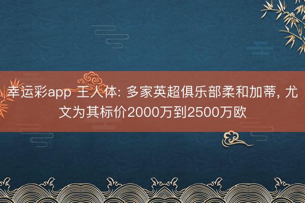 幸运彩app 王人体: 多家英超俱乐部柔和加蒂， 尤文为其标价2000万到2500万欧