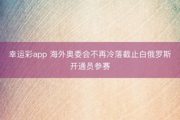 幸运彩app 海外奥委会不再冷落截止白俄罗斯开通员参赛