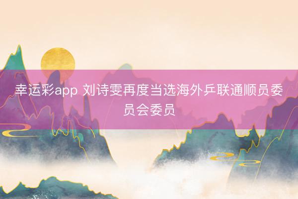 幸运彩app 刘诗雯再度当选海外乒联通顺员委员会委员