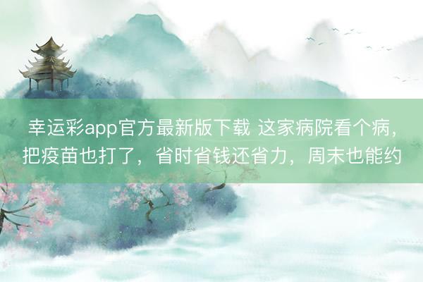 幸运彩app官方最新版下载 这家病院看个病，把疫苗也打了，省时省钱还省力，周末也能约